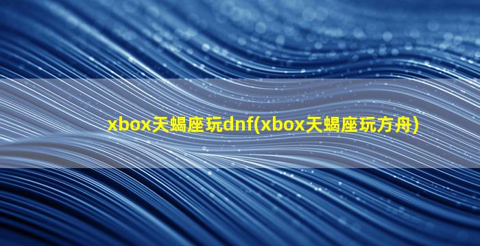 xbox天蝎座玩dnf(xbox天蝎座玩方舟)