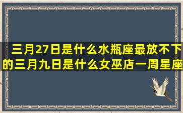 三月27日是什么水瓶座最放不下的三月九日是什么女巫店一周星座运势最新(三月27日是什么日子)