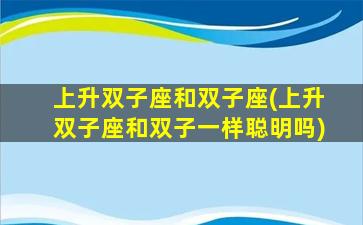 上升双子座和双子座(上升双子座和双子一样聪明吗)