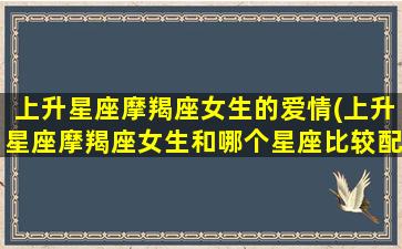 上升星座摩羯座女生的爱情(上升星座摩羯座女生和哪个星座比较配)