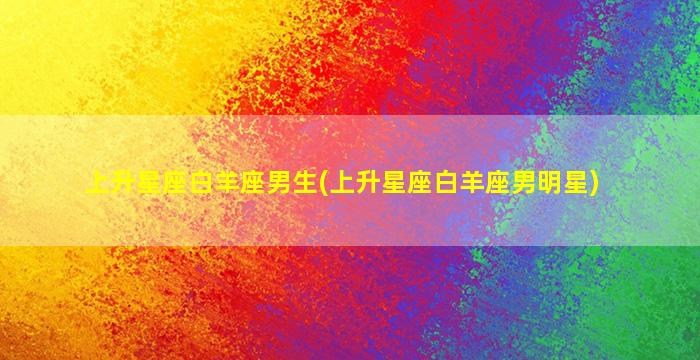 上升星座白羊座男生(上升星座白羊座男明星)