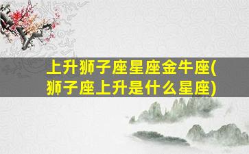 上升狮子座星座金牛座(狮子座上升是什么星座)