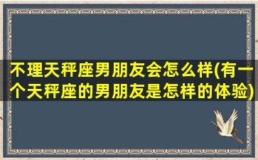 不理天秤座男朋友会怎么样(有一个天秤座的男朋友是怎样的体验)