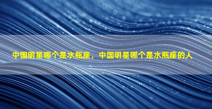 中国明星哪个是水瓶座，中国明星哪个是水瓶座的人