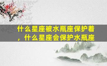 什么星座被水瓶座保护着，什么星座会保护水瓶座