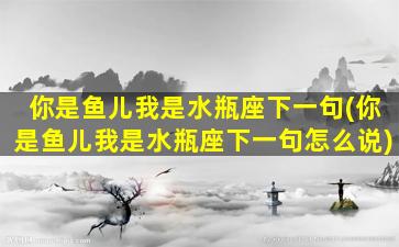 你是鱼儿我是水瓶座下一句(你是鱼儿我是水瓶座下一句怎么说)