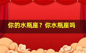 你的水瓶座？你水瓶座吗