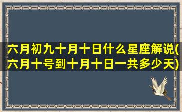 六月初九十月十日什么星座解说(六月十号到十月十日一共多少天)