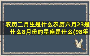 农历二月生是什么农历六月23是什么8月份的星座是什么(98年农历二月生是什么虎)