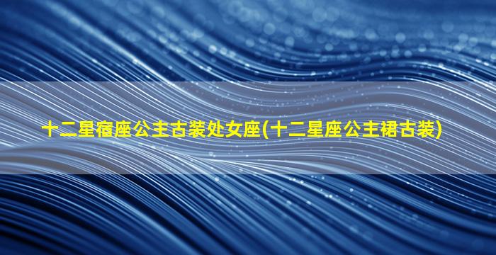 十二星宿座公主古装处女座(十二星座公主裙古装)