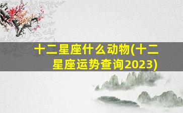 十二星座什么动物(十二星座运势查询2023)