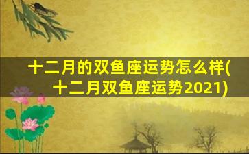 十二月的双鱼座运势怎么样(十二月双鱼座运势2021)