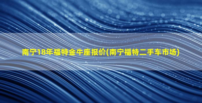 南宁18年福特金牛座报价(南宁福特二手车市场)