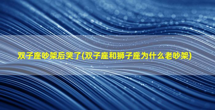 双子座吵架后哭了(双子座和狮子座为什么老吵架)