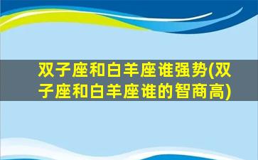 双子座和白羊座谁强势(双子座和白羊座谁的智商高)