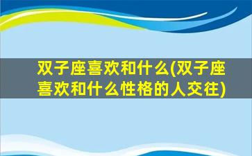 双子座喜欢和什么(双子座喜欢和什么性格的人交往)