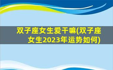 双子座女生爱干嘛(双子座女生2023年运势如何)