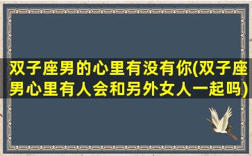 双子座男的心里有没有你(双子座男心里有人会和另外女人一起吗)