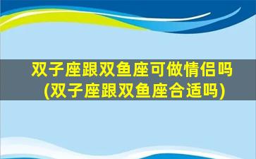 双子座跟双鱼座可做情侣吗(双子座跟双鱼座合适吗)