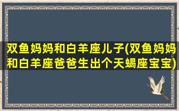 双鱼妈妈和白羊座儿子(双鱼妈妈和白羊座爸爸生出个天蝎座宝宝)