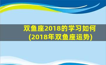 双鱼座2018的学习如何(2018年双鱼座运势)