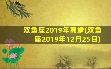 双鱼座2019年离婚(双鱼座2019年12月25日)