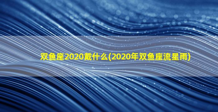 双鱼座2020戴什么(2020年双鱼座流星雨)