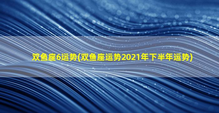 双鱼座6运势(双鱼座运势2021年下半年运势)