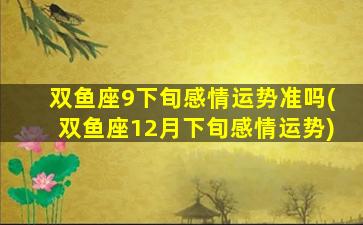 双鱼座9下旬感情运势准吗(双鱼座12月下旬感情运势)