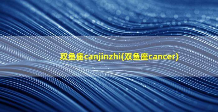 双鱼座canjinzhi(双鱼座cancer)