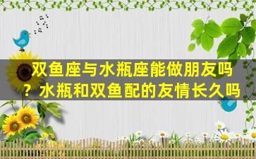 双鱼座与水瓶座能做朋友吗？水瓶和双鱼配的友情长久吗