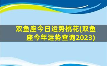 双鱼座今日运势桃花(双鱼座今年运势查询2023)