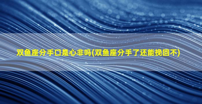 双鱼座分手口是心非吗(双鱼座分手了还能挽回不)