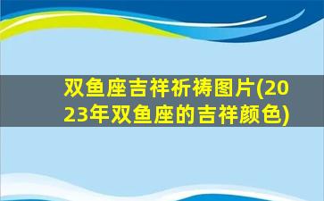 双鱼座吉祥祈祷图片(2023年双鱼座的吉祥颜色)