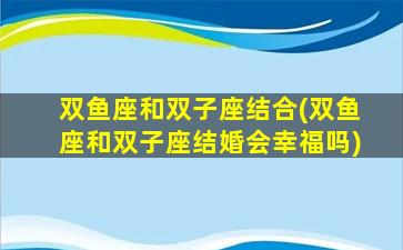 双鱼座和双子座结合(双鱼座和双子座结婚会幸福吗)