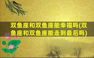 双鱼座和双鱼座能幸福吗(双鱼座和双鱼座能走到最后吗)