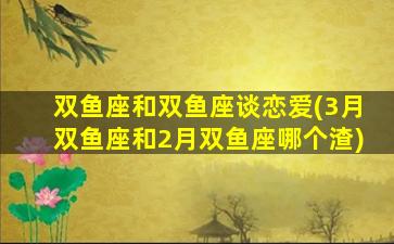 双鱼座和双鱼座谈恋爱(3月双鱼座和2月双鱼座哪个渣)