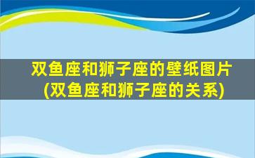 双鱼座和狮子座的壁纸图片(双鱼座和狮子座的关系)