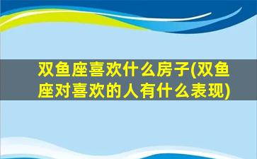 双鱼座喜欢什么房子(双鱼座对喜欢的人有什么表现)