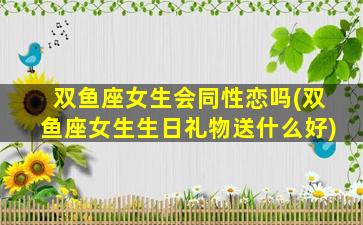 双鱼座女生会同性恋吗(双鱼座女生生日礼物送什么好)