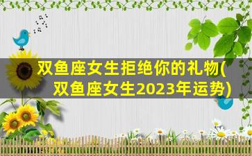 双鱼座女生拒绝你的礼物(双鱼座女生2023年运势)