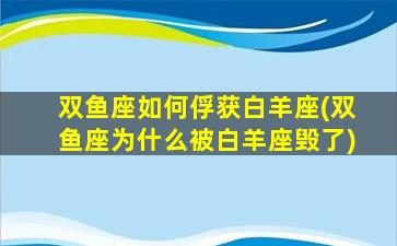 双鱼座如何俘获白羊座(双鱼座为什么被白羊座毁了)