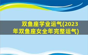 双鱼座学业运气(2023年双鱼座女全年完整运气)