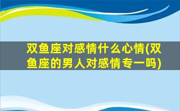 双鱼座对感情什么心情(双鱼座的男人对感情专一吗)