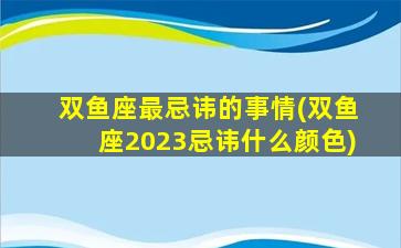 双鱼座最忌讳的事情(双鱼座2023忌讳什么颜色)