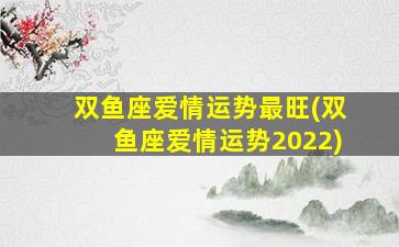 双鱼座爱情运势最旺(双鱼座爱情运势2022)