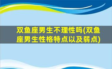 双鱼座男生不理性吗(双鱼座男生性格特点以及弱点)