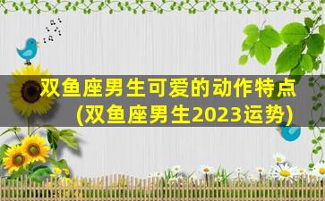 双鱼座男生可爱的动作特点(双鱼座男生2023运势)