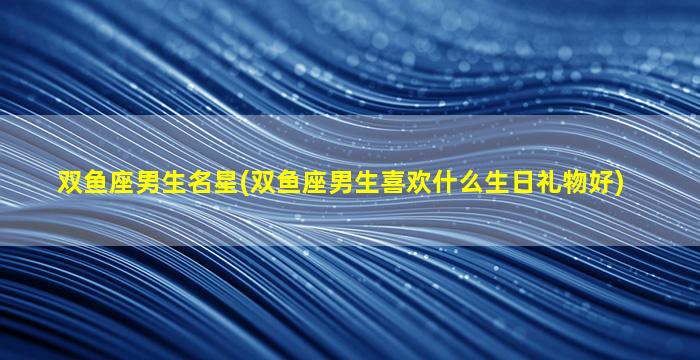 双鱼座男生名星(双鱼座男生喜欢什么生日礼物好)