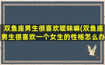 双鱼座男生很喜欢暧昧嘛(双鱼座男生很喜欢一个女生的性格怎么办)